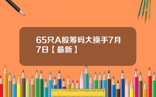 65只A股筹码大换手7月7日【最新】