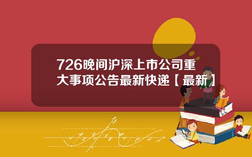 726晚间沪深上市公司重大事项公告最新快递【最新】