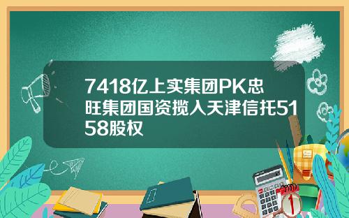 7418亿上实集团PK忠旺集团国资揽入天津信托5158股权