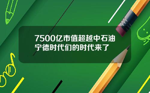 7500亿市值超越中石油宁德时代们的时代来了