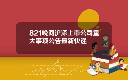 821晚间沪深上市公司重大事项公告最新快递