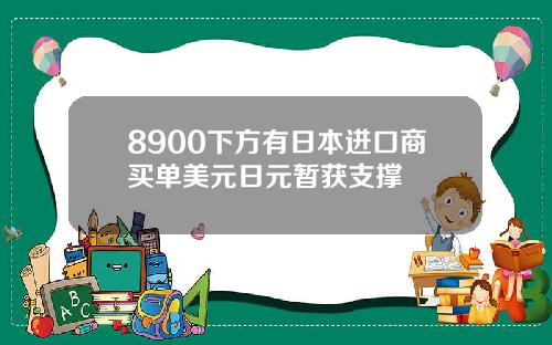 8900下方有日本进口商买单美元日元暂获支撑