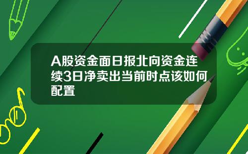 A股资金面日报北向资金连续3日净卖出当前时点该如何配置