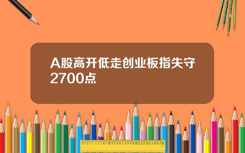 A股高开低走创业板指失守2700点