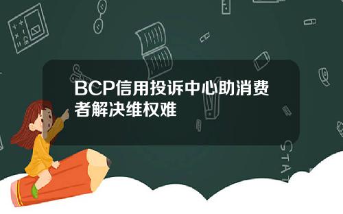 BCP信用投诉中心助消费者解决维权难