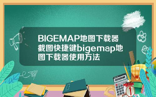 BIGEMAP地图下载器截图快捷键bigemap地图下载器使用方法