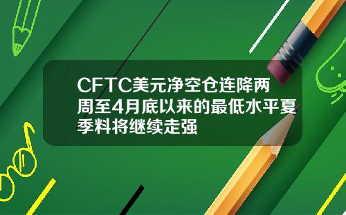 CFTC美元净空仓连降两周至4月底以来的最低水平夏季料将继续走强