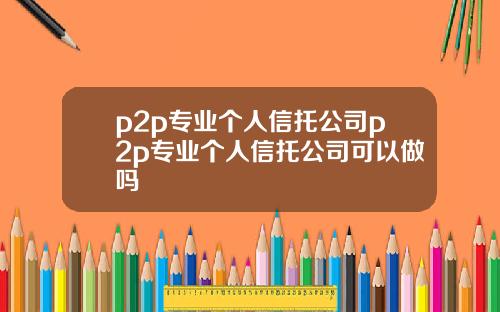 p2p专业个人信托公司p2p专业个人信托公司可以做吗