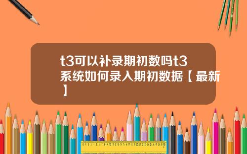 t3可以补录期初数吗t3系统如何录入期初数据【最新】