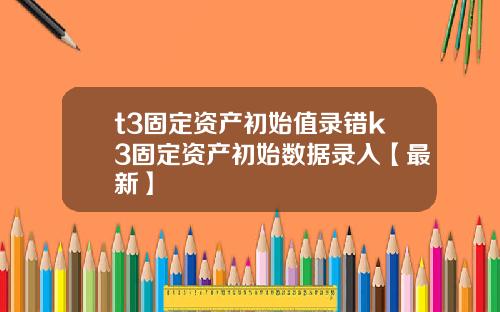 t3固定资产初始值录错k3固定资产初始数据录入【最新】