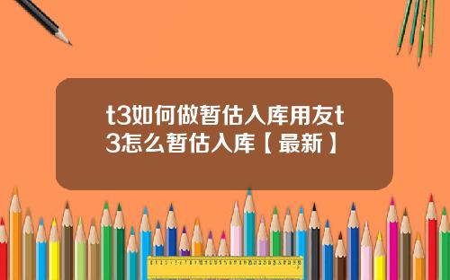 t3如何做暂估入库用友t3怎么暂估入库【最新】