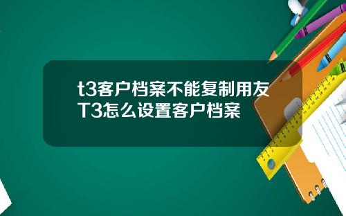 t3客户档案不能复制用友T3怎么设置客户档案