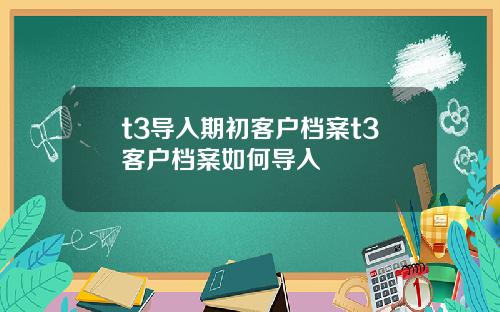 t3导入期初客户档案t3客户档案如何导入