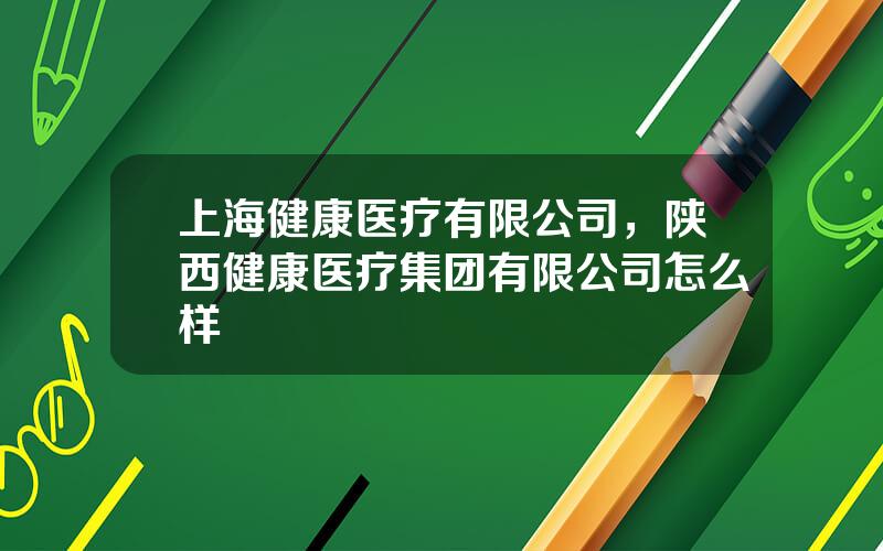 上海健康医疗有限公司，陕西健康医疗集团有限公司怎么样