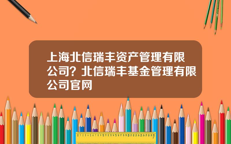 上海北信瑞丰资产管理有限公司？北信瑞丰基金管理有限公司官网