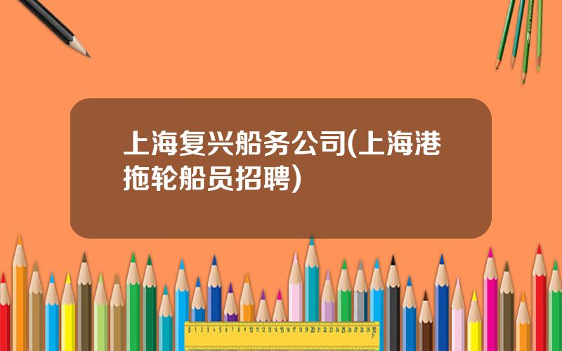 上海复兴船务公司(上海港拖轮船员招聘)