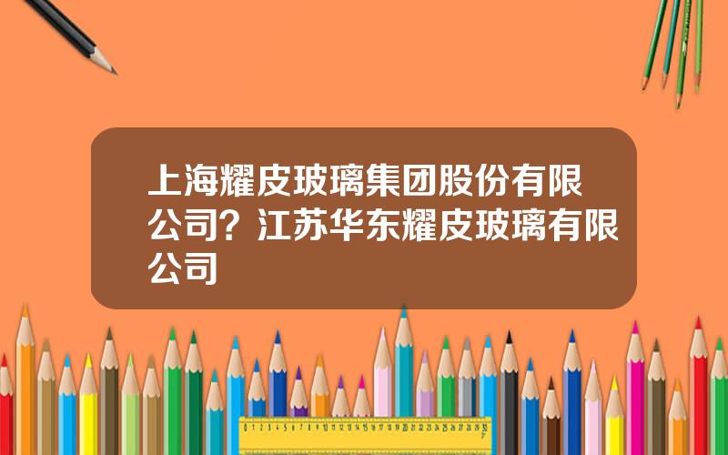 上海耀皮玻璃集团股份有限公司？江苏华东耀皮玻璃有限公司