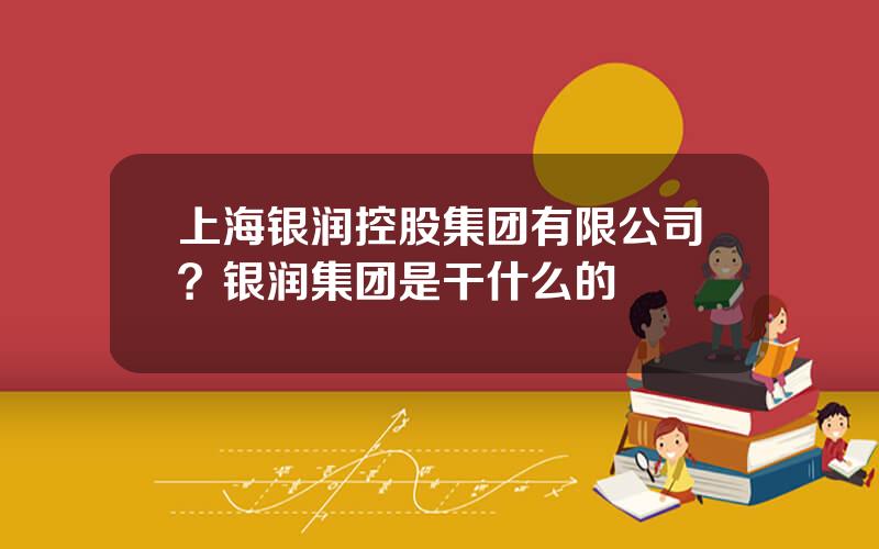 上海银润控股集团有限公司？银润集团是干什么的