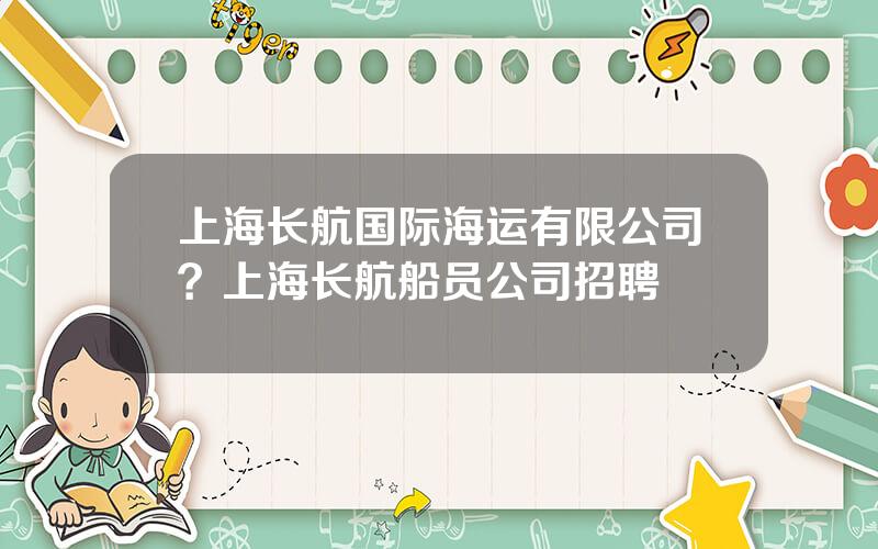 上海长航国际海运有限公司？上海长航船员公司招聘