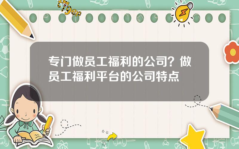 专门做员工福利的公司？做员工福利平台的公司特点