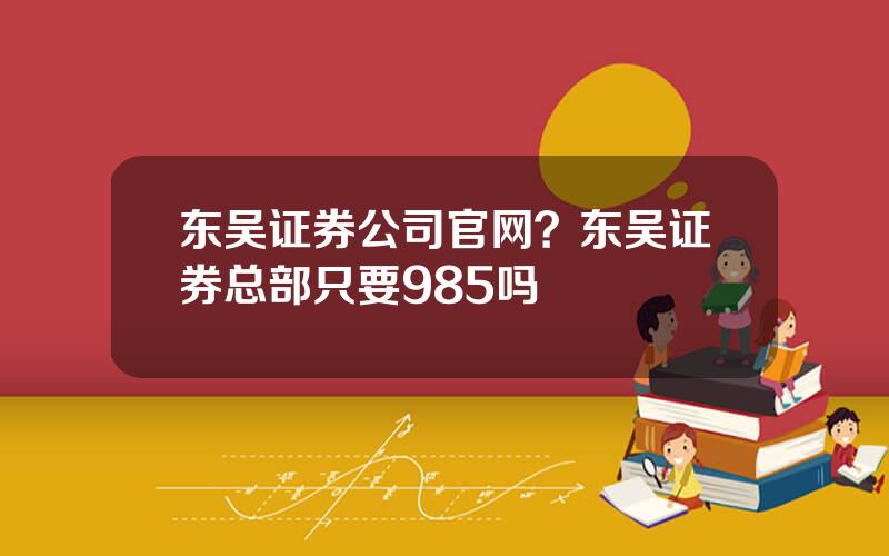 东吴证券公司官网？东吴证券总部只要985吗