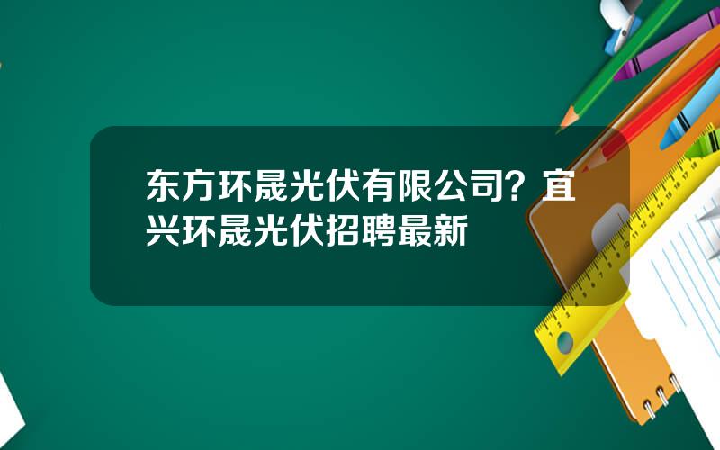 东方环晟光伏有限公司？宜兴环晟光伏招聘最新