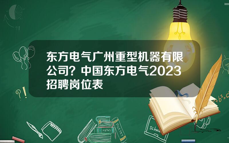 东方电气广州重型机器有限公司？中国东方电气2023招聘岗位表