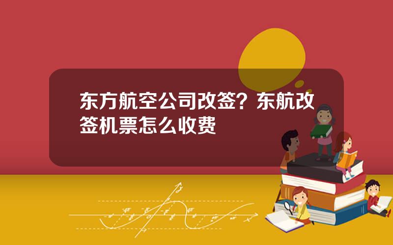 东方航空公司改签？东航改签机票怎么收费