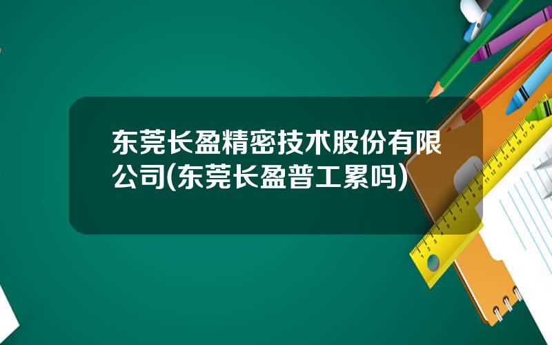 东莞长盈精密技术股份有限公司(东莞长盈普工累吗)