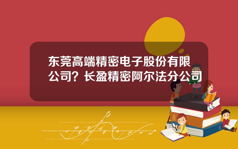 东莞高端精密电子股份有限公司？长盈精密阿尔法分公司