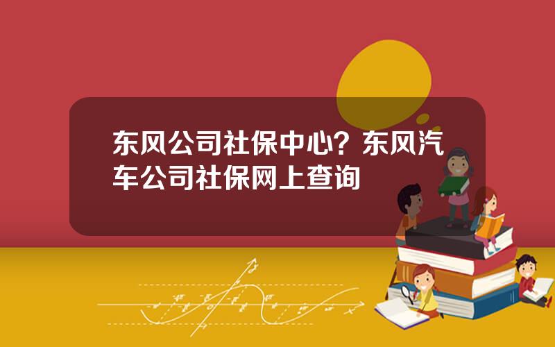 东风公司社保中心？东风汽车公司社保网上查询