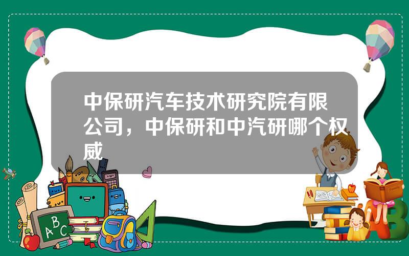 中保研汽车技术研究院有限公司，中保研和中汽研哪个权威