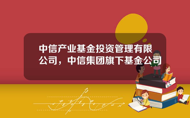 中信产业基金投资管理有限公司，中信集团旗下基金公司