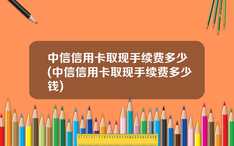 中信信用卡取现手续费多少(中信信用卡取现手续费多少钱)