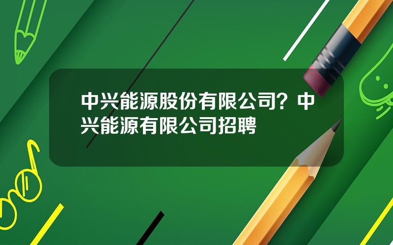 中兴能源股份有限公司？中兴能源有限公司招聘