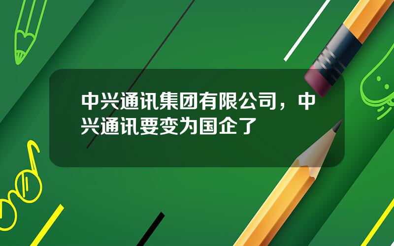 中兴通讯集团有限公司，中兴通讯要变为国企了