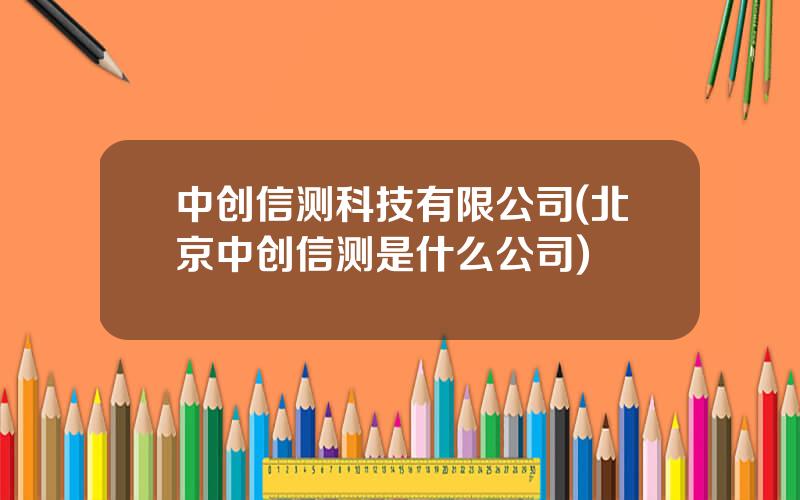 中创信测科技有限公司(北京中创信测是什么公司)