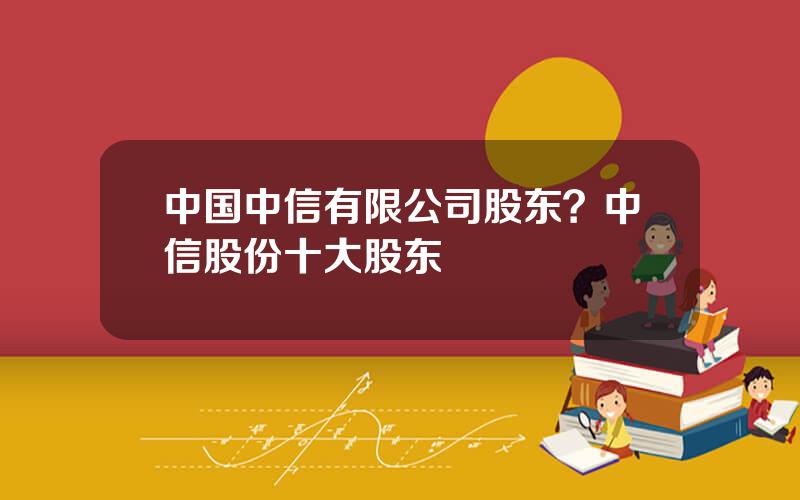 中国中信有限公司股东？中信股份十大股东