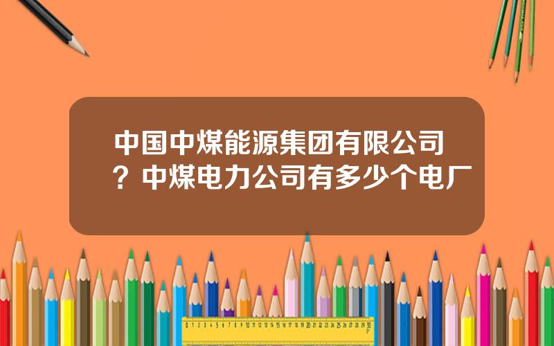 中国中煤能源集团有限公司？中煤电力公司有多少个电厂