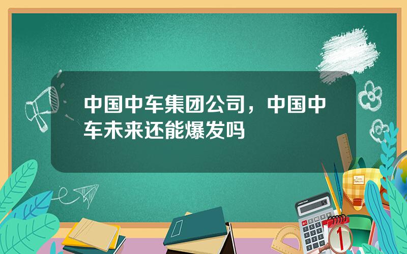 中国中车集团公司，中国中车未来还能爆发吗