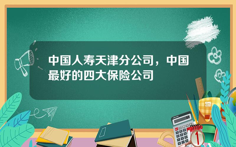 中国人寿天津分公司，中国最好的四大保险公司