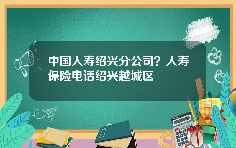 中国人寿绍兴分公司？人寿保险电话绍兴越城区