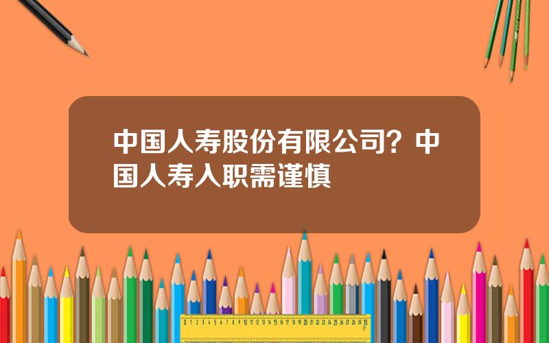 中国人寿股份有限公司？中国人寿入职需谨慎