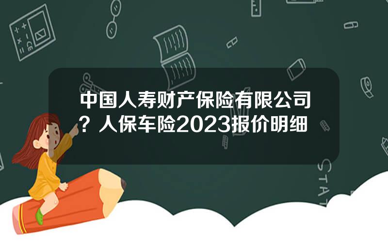 中国人寿财产保险有限公司？人保车险2023报价明细