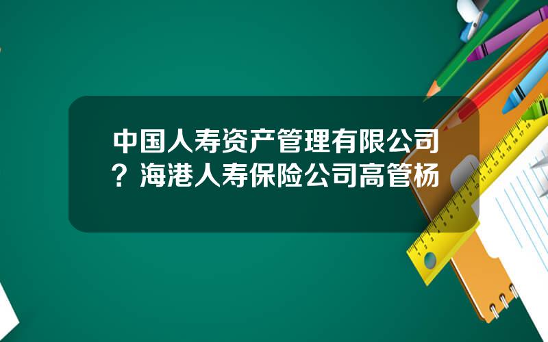 中国人寿资产管理有限公司？海港人寿保险公司高管杨