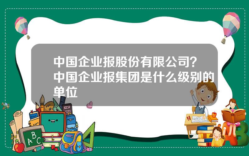 中国企业报股份有限公司？中国企业报集团是什么级别的单位