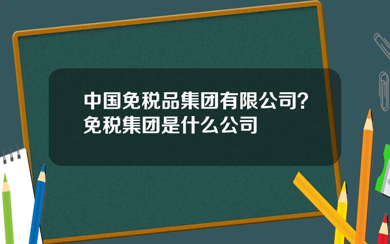 中国免税品集团有限公司？免税集团是什么公司