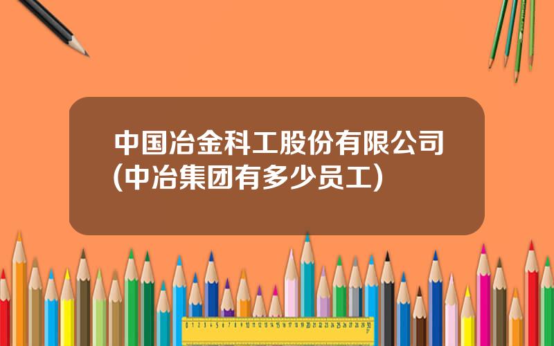 中国冶金科工股份有限公司(中冶集团有多少员工)