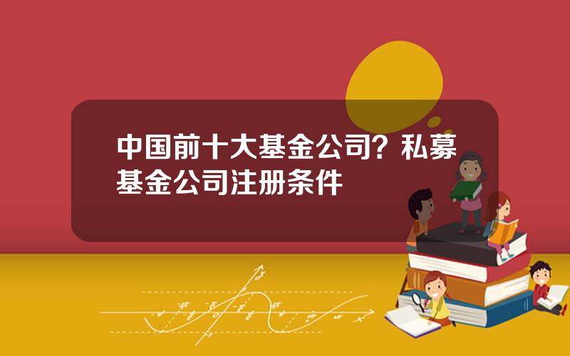 中国前十大基金公司？私募基金公司注册条件