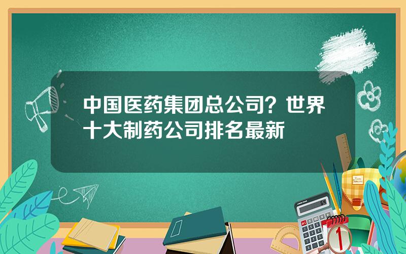 中国医药集团总公司？世界十大制药公司排名最新